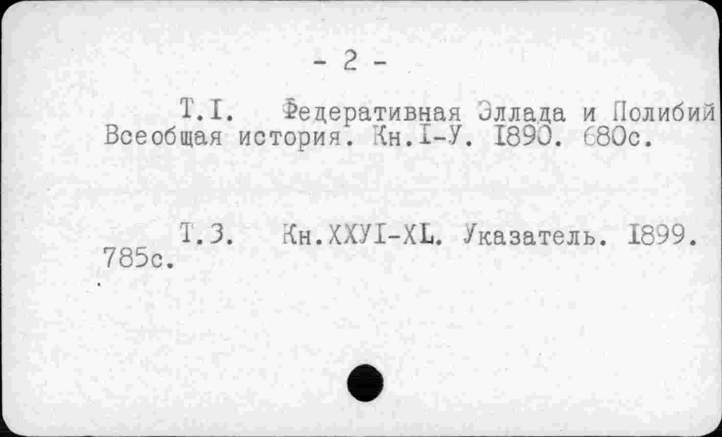 ﻿- 2 -
T.I. Федеративная Эллада и Полибий Всеобщая история. Кн.1-У. 1890. 680с.
Т.З. Кн.КХУІ-XL. Указатель. 1899. 785с.